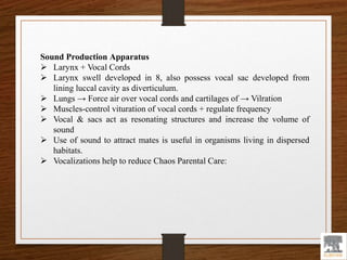 Sound Production Apparatus
 Larynx + Vocal Cords
 Larynx swell developed in 8, also possess vocal sac developed from
lining luccal cavity as diverticulum.
 Lungs → Force air over vocal cords and cartilages of → Vilration
 Muscles-control vituration of vocal cords + regulate frequency
 Vocal & sacs act as resonating structures and increase the volume of
sound
 Use of sound to attract mates is useful in organisms living in dispersed
habitats.
 Vocalizations help to reduce Chaos Parental Care:
 