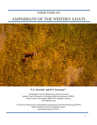 THEME PAPER ON

AMPHIBIANS OF THE WESTERN GHATS

N.A. Aravind* and K.V. Gururaja**
*SuriSehgal Centre for Biodiversity and Conservation
Ashoka Trust for Research in Ecology and the Environment (ATREE),
Royal Enclave, Sriramapura, Jakkur PO., Bangalore 560064
aravind@atree.org
**Centre for infrastructure, Sustainable Transportation and Urban Planning (CiSTUP)
Indian Institute of Science, Bangalore 560012
gururaj@cistup.iisc.ernet.in

1

 