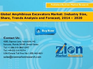 Published By:Zion Market Research
Global Amphibious Excavators Market: Industry Size,
Share, Trends Analysis and Forecast, 2014 – 2020
Contact Us:
4283, Express Lane, Suite 634-143,
Sarasota, Florida 34249, United States
Tel: +1-386-310-3803 GMT
Tel: +49-322 210 92714
USA/Canada Toll Free No.1-855-465-4651
sales@zionmarketresearch.com
 