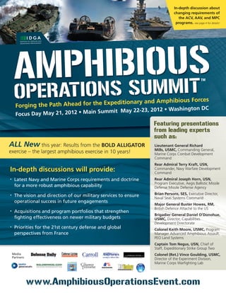 In-depth discussion about
                                                                               changing requirements of
                                                                                  the ACV, AAV, and MPC
                                                                                programs. see page 4 for details!




     A T  h s MM s
      MApiOnisbiuOuiT                                                                             TM



     OpEr
      Forging the Path Ahead for the Expe
                                         ditionary and Amphibious Forces
                                                               ington DC
                                      mmit May 22-23, 2012 • Wash
      Focus Day May 21, 2012 • Main Su
                                                                   Featuring presentations
                                                                   from leading experts
                                                                   such as:
ALL New this year: Results from the BOLD ALLIGATOR                 Lieutenant General Richard
                                                                   Mills, USMC, Commanding General,
exercise – the largest amphibious exercise in 10 years!            Marine Corps Combat Development
                                                                   Command
                                                                   Rear Admiral Terry Kraft, USN,
In-depth discussions will provide:                                 Commander, Navy Warfare Development
                                                                   Command
•    Latest Navy and Marine Corps requirements and doctrine        Rear Admiral Joseph Horn, USN,
                                                                   Program Executive, Aegis Ballistic Missile
     for a more robust amphibious capability                       Defense Missile Defense Agency
                                                                   Brian Persons, SES, Executive Director,
•    The vision and direction of our military services to ensure   Naval Seas Systems Command
     operational success in future engagements
                                                                   Major General Buster Howes, RM,
                                                                   British Defence Attaché to the US
•    Acquisitions and program portfolios that strengthen
                                                                   Brigadier General Daniel O’Donohue,
     fighting effectiveness on newer military budgets              USMC, Director, Capabilities
                                                                   Development Directorate
•    Priorities for the 21st century defense and global            Colonel Keith Moore, USMC, Program
     perspectives from France                                      Manager Advanced Amphibious Assault,
                                                                   PEO Land Systems
                                                                   Captain Tom Negus, USN, Chief of
                                                                   Staff, Expeditionary Strike Group Two
    Media                                                          Colonel (Ret.) Vince Goulding, USMC,
    Partners:
                                                                   Director of the Experiment Division,
                                                                   Marine Corps Warfighting Lab




                www.AmphibiousOperationsEvent.com
 