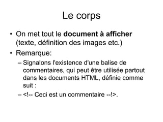 Le corps
• On met tout le document à afficher
(texte, définition des images etc.)
• Remarque:
– Signalons l'existence d'une balise de
commentaires, qui peut être utilisée partout
dans les documents HTML, définie comme
suit :
– <!-- Ceci est un commentaire --!>.
 