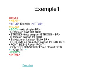 Exemple1
<HTML>
<HEAD>
<TITLE> Exemple1</TITLE>
</HEAD>
<BODY>texte simple<BR>
<B>texte en gras</B><BR>
<STRONG>texte en gras</STRONG><BR>
<I>texte en italique</I><BR>
<EM>texte en italique</EM><BR>
<B><I>texte en gras et en italique</I></B><BR>
<FONT SIZE=5>texte</FONT>
<FONT COLOR="#0000FF">en bleu</FONT>
<!--C'est fini-->
</BODY>
</HTML>
Execution
 