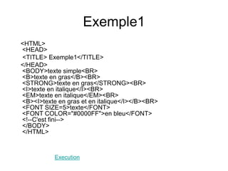 Exemple1
<HTML>
<HEAD>
<TITLE> Exemple1</TITLE>
</HEAD>
<BODY>texte simple<BR>
<B>texte en gras</B><BR>
<STRONG>texte en gras</STRONG><BR>
<I>texte en italique</I><BR>
<EM>texte en italique</EM><BR>
<B><I>texte en gras et en italique</I></B><BR>
<FONT SIZE=5>texte</FONT>
<FONT COLOR="#0000FF">en bleu</FONT>
<!--C'est fini-->
</BODY>
</HTML>
Execution
 
