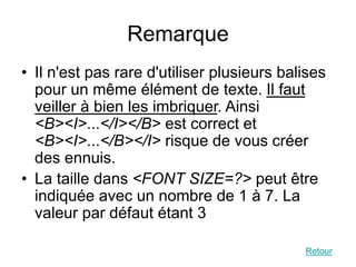 Remarque
• Il n'est pas rare d'utiliser plusieurs balises
pour un même élément de texte. Il faut
veiller à bien les imbriquer. Ainsi
<B><I>...</I></B> est correct et
<B><I>...</B></I> risque de vous créer
des ennuis.
• La taille dans <FONT SIZE=?> peut être
indiquée avec un nombre de 1 à 7. La
valeur par défaut étant 3
Retour
 