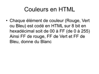 Couleurs en HTML
• Chaque élément de couleur (Rouge, Vert
ou Bleu) est codé en HTML sur 8 bit en
hexadécimal soit de 00 à FF (de 0 à 255)
Ainsi FF de rouge, FF de Vert et FF de
Bleu, donne du Blanc
 