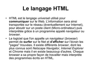 Le langage HTML
• HTML est le langage universel utilisé pour
communiquer sur le Web. L’information sera ainsi
transportée sur le réseau (éventuellement sur Internet),
pour aboutir sur un poste client (Micro-ordinateur) puis
interprétée grâce à un programme appelé navigateur ou
browser.
• Le logiciel que l'on appelle un navigateur (browser)
permet de surfer sur le Net et d'afficher sur l’écran les
"pages" trouvées. Il existe différents browser, dont les
plus connus sont Netscape Navigator, Internet Explorer
et Chrome mais il en existe beaucoup d'autres. Chaque
browser a sa propre façon de travailler mais interprète
des programmes écrits en HTML.
 