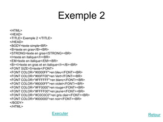 Exemple 2
<HTML>
<HEAD>
<TITLE> Exemple 2 </TITLE>
</HEAD>
<BODY>texte simple<BR>
<B>texte en gras</B><BR>
<STRONG>texte en gras</STRONG><BR>
<I>texte en italique</I><BR>
<EM>texte en italique</EM><BR>
<B><I>texte en gras et en italique</I></B><BR>
<FONT SIZE=5>texte</FONT>
<FONT COLOR="#0000FF">en bleu</FONT><BR>
<FONT COLOR="#00FF00">en Vert</FONT><BR>
<FONT COLOR="#FFFFFF">en blanc</FONT><BR>
<FONT COLOR="#8000FF">en violet</FONT><BR>
<FONT COLOR="#FF0000">en rouge</FONT><BR>
<FONT COLOR="#FFFF00">en jaune</FONT><BR>
<FONT COLOR="#C0C0C0">en gris clair</FONT><BR>
<FONT COLOR="#000000">en noir</FONT><BR>
</BODY>
</HTML>
Executer Retour
 