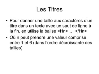 Les Titres
• Pour donner une taille aux caractères d’un
titre dans un texte avec un saut de ligne à
la fin, en utilise la balise <Hn> … </Hn>
• Où n peut prendre une valeur comprise
entre 1 et 6 (dans l’ordre décroissante des
tailles)
 