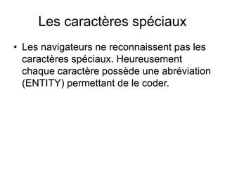 Les caractères spéciaux
• Les navigateurs ne reconnaissent pas les
caractères spéciaux. Heureusement
chaque caractère possède une abréviation
(ENTITY) permettant de le coder.
 