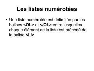 Les listes numérotées
• Une liste numérotée est délimitée par les
balises <OL> et </OL> entre lesquelles
chaque élément de la liste est précédé de
la balise <LI>.
 