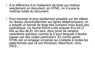 • A la différence d’un traitement de texte qui restitue
exactement un document, en HTML, on n’a pas la
maîtrise totale du document.
• Pour transiter le plus rapidement possible sur les câbles
du réseau (éventuellement sur lignes téléphoniques), on
a adopté un format de texte très compact mais aussi peu
sophistiqué. Ce format ASCII a été amputé d'un bit (7
bits au lieu de 8). On sera donc privé de certains
caractères spéciaux comme le é pour lesquels il faudra
passer par des codes particuliers. En contre partie,
HTML est un langage universel qui s'adapte à toutes les
plate-formes que ce soit Windows, Macintoch, Unix,
OS/2...
 