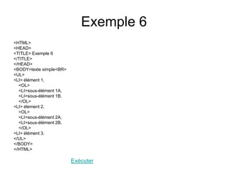 Exemple 6
<HTML>
<HEAD>
<TITLE> Exemple 6
</TITLE>
</HEAD>
<BODY>texte simple<BR>
<UL>
<LI> élément 1,
<OL>
<LI>sous-élément 1A,
<LI>sous-élément 1B.
</OL>
<LI> élement 2,
<OL>
<LI>sous-élément 2A,
<LI>sous-élément 2B.
</OL>
<LI> élément 3.
</UL>
</BODY>
</HTML>
Exécuter
 