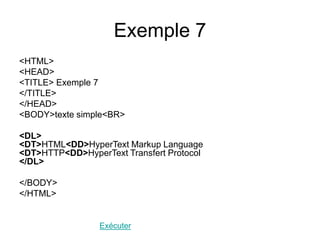 Exemple 7
<HTML>
<HEAD>
<TITLE> Exemple 7
</TITLE>
</HEAD>
<BODY>texte simple<BR>
<DL>
<DT>HTML<DD>HyperText Markup Language
<DT>HTTP<DD>HyperText Transfert Protocol
</DL>
</BODY>
</HTML>
Exécuter
 
