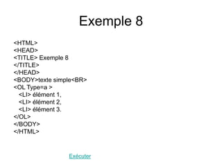 Exemple 8
<HTML>
<HEAD>
<TITLE> Exemple 8
</TITLE>
</HEAD>
<BODY>texte simple<BR>
<OL Type=a >
<LI> élément 1,
<LI> élément 2,
<LI> élément 3.
</OL>
</BODY>
</HTML>
Exécuter
 