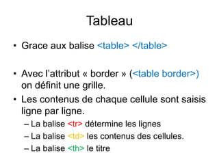 Tableau
• Grace aux balise <table> </table>
• Avec l’attribut « border » (<table border>)
on définit une grille.
• Les contenus de chaque cellule sont saisis
ligne par ligne.
– La balise <tr> détermine les lignes
– La balise <td> les contenus des cellules.
– La balise <th> le titre
 