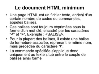 Le document HTML minimum
• Une page HTML est un fichier texte, enrichi d'un
certain nombre de codes ou commandes,
appelés balises.
• Ces balises sont toujours exprimées sous la
forme d'un mot clé, encadré par les caractères
"<" et ">". Exemple : <BALISE>.
• Pour la plupart des balises, il existe une balise
de fermeture associée, reprenant le même nom,
mais précédée du caractère "/".
• La commande spécifiée s'applique donc
uniquement au texte situé entre le couple de
balises ainsi formé
 