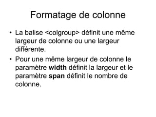 Formatage de colonne
• La balise <colgroup> définit une même
largeur de colonne ou une largeur
différente.
• Pour une même largeur de colonne le
paramètre width définit la largeur et le
paramètre span définit le nombre de
colonne.
 