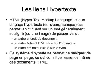 Les liens Hypertexte
• HTML (Hyper Text Markup Language) est un
langage hypertexte (et hypergraphique) qui
permet en cliquant sur un mot généralement
souligné (ou une image) de passer vers :
– un autre endroit du document.
– un autre fichier HTML situé sur l’ordinateur.
– un autre ordinateur situé sur le Web.
• Ce système d'hypertexte permet de naviguer de
page en page, ce qui constitue l'essence même
des documents HTML.
 