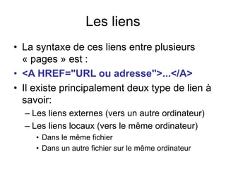 Les liens
• La syntaxe de ces liens entre plusieurs
« pages » est :
• <A HREF="URL ou adresse">...</A>
• Il existe principalement deux type de lien à
savoir:
– Les liens externes (vers un autre ordinateur)
– Les liens locaux (vers le même ordinateur)
• Dans le même fichier
• Dans un autre fichier sur le même ordinateur
 