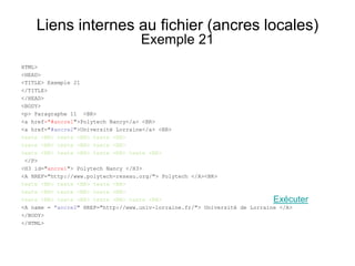 Liens internes au fichier (ancres locales)
Exemple 21
HTML>
<HEAD>
<TITLE> Exemple 21
</TITLE>
</HEAD>
<BODY>
<p> Paragraphe 11 <BR>
<a href="#ancre1">Polytech Nancy</a> <BR>
<a href="#ancre2">Université Lorraine</a> <BR>
texte <BR> texte <BR> texte <BR>
texte <BR> texte <BR> texte <BR>
texte <BR> texte <BR> texte <BR> texte <BR>
</P>
<H3 id="ancre1"> Polytech Nancy </H3>
<A HREF="http://www.polytech-reseau.org/"> Polytech </A><BR>
texte <BR> texte <BR> texte <BR>
texte <BR> texte <BR> texte <BR>
texte <BR> texte <BR> texte <BR> texte <BR>
<A name = "ancre2" HREF="http://www.univ-lorraine.fr/"> Université de Lorraine </A>
</BODY>
</HTML>
Exécuter
 