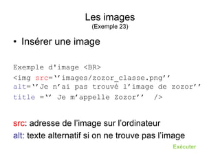 Les images
(Exemple 23)
• Insérer une image
Exemple d'image <BR>
<img src=‘’images/zozor_classe.png’’
alt=‘’Je n’ai pas trouvé l’image de zozor’’
title =‘’ Je m’appelle Zozor’’ />
src: adresse de l’image sur l’ordinateur
alt: texte alternatif si on ne trouve pas l’image
Exécuter
 