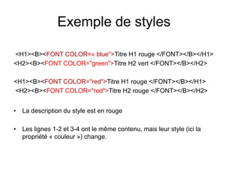 Exemple de styles
<H1><B><FONT COLOR=« blue">Titre H1 rouge </FONT></B></H1>
<H2><B><FONT COLOR="green">Titre H2 vert </FONT></B></H2>
<H1><B><FONT COLOR="red">Titre H1 rouge </FONT></B></H1>
<H2><B><FONT COLOR="red">Titre H2 rouge </FONT></B></H2>
• La description du style est en rouge
• Les lignes 1-2 et 3-4 ont le même contenu, mais leur style (ici la
propriété « couleur ») change.
 