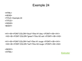 Exemple 24
<HTML>
<HEAD>
<TITLE> Exemple 24
</TITLE>
</HEAD>
<BODY>
<H1><B><FONT COLOR="blue">Titre H1 bleu </FONT></B></H1>
<H2><B><FONT COLOR="green">Titre H2 vert </FONT></B></H2>
<H1><B><FONT COLOR="red">Titre H1 rouge </FONT></B></H1>
<H2><B><FONT COLOR="red">Titre H2 rouge </FONT></B></H2>
</BODY>
</HTML>
Exécuter
 