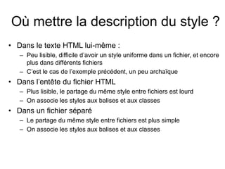 Où mettre la description du style ?
• Dans le texte HTML lui-même :
– Peu lisible, difficile d’avoir un style uniforme dans un fichier, et encore
plus dans différents fichiers
– C’est le cas de l’exemple précédent, un peu archaïque
• Dans l’entête du fichier HTML
– Plus lisible, le partage du même style entre fichiers est lourd
– On associe les styles aux balises et aux classes
• Dans un fichier séparé
– Le partage du même style entre fichiers est plus simple
– On associe les styles aux balises et aux classes
 
