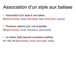 Association d’un style aux balises
• Association d’un style à une balise :
H3 {font-family: Arial; font-style: italic; font-color: green}
• Plusieurs valeurs pour une propriété :
H3 {font-family: Arial, Helvetica, sans-serif}
• Le même style associé à plusieurs balises
H1, H2, H3 {font-family: Arial; font-style: italic}
 
