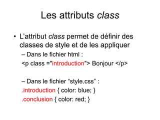 Les attributs class
• L’attribut class permet de définir des
classes de style et de les appliquer
– Dans le fichier html :
<p class ="introduction"> Bonjour </p>
– Dans le fichier “style.css” :
.introduction { color: blue; }
.conclusion { color: red; }
 