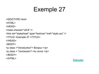 Exemple 27
<!DOCTYPE html>
<HTML>
<HEAD>
<meta charset="utf-8" />
<link rel="stylesheet" type="text/css" href="style.css" />
<TITLE> Exemple 27 </TITLE>
</HEAD>
<BODY>
<p class ="introduction"> Bonjour </p>
<p class = "conclusion"> Au revoir </p>
</BODY>
</HTML>
Exécuter
 