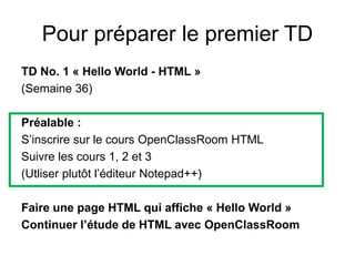Pour préparer le premier TD
TD No. 1 « Hello World - HTML »
(Semaine 36)
Préalable :
S’inscrire sur le cours OpenClassRoom HTML
Suivre les cours 1, 2 et 3
(Utliser plutôt l’éditeur Notepad++)
Faire une page HTML qui affiche « Hello World »
Continuer l’étude de HTML avec OpenClassRoom
 