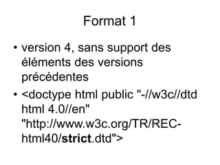 Format 1
• version 4, sans support des
éléments des versions
précédentes
• <doctype html public "-//w3c//dtd
html 4.0//en"
"http://www.w3c.org/TR/REC-
html40/strict.dtd">
 