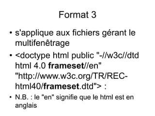 • s'applique aux fichiers gérant le
multifenêtrage
• <doctype html public "-//w3c//dtd
html 4.0 frameset//en"
"http://www.w3c.org/TR/REC-
html40/frameset.dtd"> :
• N.B. : le "en" signifie que le html est en
anglais
Format 3
 