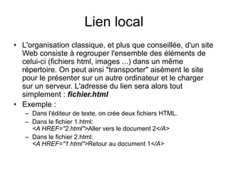 Lien local
• L'organisation classique, et plus que conseillée, d'un site
Web consiste à regrouper l'ensemble des éléments de
celui-ci (fichiers html, images ...) dans un même
répertoire. On peut ainsi "transporter" aisément le site
pour le présenter sur un autre ordinateur et le charger
sur un serveur. L'adresse du lien sera alors tout
simplement : fichier.html
• Exemple :
– Dans l'éditeur de texte, on crée deux fichiers HTML.
– Dans le fichier 1.html:
<A HREF="2.html">Aller vers le document 2</A>
– Dans le fichier 2.html:
<A HREF="1.html">Retour au document 1</A>
 