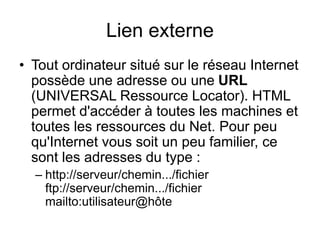 Lien externe
• Tout ordinateur situé sur le réseau Internet
possède une adresse ou une URL
(UNIVERSAL Ressource Locator). HTML
permet d'accéder à toutes les machines et
toutes les ressources du Net. Pour peu
qu'Internet vous soit un peu familier, ce
sont les adresses du type :
– http://serveur/chemin.../fichier
ftp://serveur/chemin.../fichier
mailto:utilisateur@hôte
 