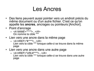 Les Ancres
• Des liens peuvent aussi pointer vers un endroit précis du
même document ou d'un autre fichier. C'est ce qu'on
appelle les ancres, ancrages ou pointeurs [Anchor].
• Point d'ancrage
– <A NAME="***">...</A>
On nomme la cible ***
• Lien vers une ancre dans la même page
– <A HREF="#***">...</A>
Lien vers la cible *** lorsque celle-ci se trouve dans la même
page
• Lien vers une ancre dans une autre page
– <A HREF="URL#***">...</A>
Lien vers la cible *** lorsque celle-ci se trouve dans une autre
page
 