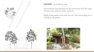 CONTEXT - surrounded by trees
Surrounded by trees, blending into the environment with the usage
of brown color material, timber and bricks.
Height of the gazebo, lower than the trees. Trees surrounding act as
a shade for the gazebo.
 
