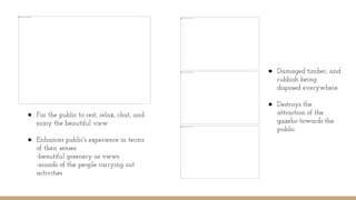 ● For the public to rest, relax, chat, and
enjoy the beautiful view
● Enhances public's experience in terms
of their senses.
-beautiful greenery as views
-sounds of the people carrying out
activities
● Damaged timber, and
rubbish being
disposed everywhere
● Destroys the
attraction of the
gazebo towards the
public.
 