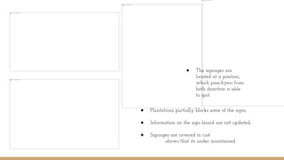 ● The signages are
located at a position,
which pass-byers from
both direction is able
to spot.
● Plantations partially blocks some of the signs.
● Information on the sign board are not updated,
● Signages are covered in rust
-shows that its under maintained.
 