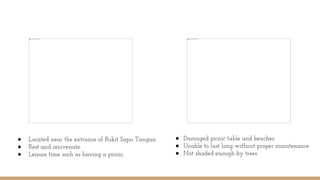 ● Located near the entrance of Bukit Sapu Tangan.
● Rest and rejuvenate.
● Leisure time such as having a picnic.
● Damaged picnic table and benches.
● Unable to last long without proper maintenance.
● Not shaded enough by trees.
 