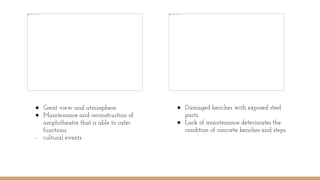 ● Damaged benches with exposed steel
parts.
● Lack of maintenance deteriorates the
condition of concrete benches and steps.
● Great view and atmosphere.
● Maintenance and reconstruction of
amphitheatre that is able to cater
functions.
- cultural events
 