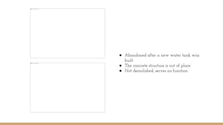 ● Abandoned after a new water tank was
built
● The concrete structure is out of place
● Not demolished, serves no function
 
