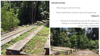 OPPORTUNITIES
- Add railings to each set of stairs
- Proper maintenance of grass to prevent overgrowing
-
THREATS
- Placement of side platforms prevent the addition of
railings as it would make it harder to get to other
sections of the amphitheatre
 