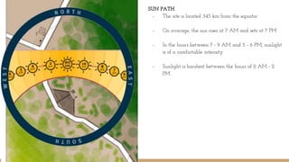 SUN PATH
- The site is located 343 km from the equator
- On average, the sun rises at 7 AM and sets at 7 PM
- In the hours between 7 - 9 AM and 5 - 6 PM, sunlight
is of a comfortable intensity
- Sunlight is harshest between the hours of 11 AM - 2
PM
 
