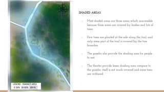 SHADED AREAS
- Most shaded areas are those areas which inaccessible
because those areas are covered by bushes and lots of
trees.
- Few trees are planted at the side along the trail, and
only some part of the trail is covered by the tree
branches
- The gazebo also provide the shading area for people
to rest.
- The theater provide lesser shading area compare to
the gazebo, itself is not much covered and some trees
are withered
 