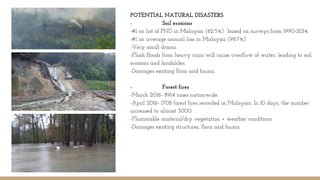POTENTIAL NATURAL DISASTERS
- Soil erosions
-#1 on list of PND in Malaysia (62.5%) based on surveys from 1990-2014.
-#1 on average annual loss in Malaysia (98.7%)
-Very small drains.
-Flash floods from heavy rains will cause overflow of water; leading to soil
erosions and landslides.
-Damages existing flora and fauna.
- Forest fires
-March 2016- 8914 cases nationwide.
-April 2016- 1708 forest fires recorded in Malaysia. In 10 days, the number
increased to almost 3000.
-Flammable material/dry vegetation + weather conditions
-Damages existing structures, flora and fauna.
 