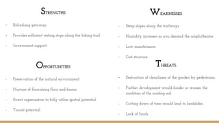 STRENGTHS
- Refreshing getaway.
- Provides sufficient resting stops along the hiking trail.
- Government support.
THREATS
- Destruction of cleanliness of the garden by pedestrians.
- Further development would hinder or worsen the
condition of the eroding soil.
- Cutting down of trees would lead to landslides.
- Lack of funds.
WEAKNESSES
- Steep slopes along the trailways.
- Humidity increases as you descend the amphitheatre.
- Low maintenance.
- Cost structure.
OPPORTUNITIES
- Preservation of the natural environment.
- Nurture of flourishing flora and fauna.
- Event organisation to fully utilise spatial potential.
- Tourist potential.
 