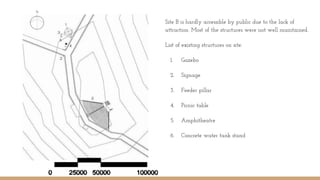Site B is hardly accessible by public due to the lack of
attraction. Most of the structures were not well maintained.
List of existing structures on site:
1. Gazebo
2. Signage
3. Feeder pillar
4. Picnic table
5. Amphitheatre
6. Concrete water tank stand
 