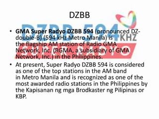 DZBB
• GMA Super Radyo DZBB 594 (pronounced DZ-
double-B) (594 kHz Metro Manila) is
the flagship AM station of Radio GMA
Network, Inc. (RGMA, a subsidiary of GMA
Network, Inc.) in the Philippines.
• At present, Super Radyo DZBB 594 is considered
as one of the top stations in the AM band
in Metro Manila and is recognized as one of the
most awarded radio stations in the Philippines by
the Kapisanan ng mga Brodkaster ng Pilipinas or
KBP.
 